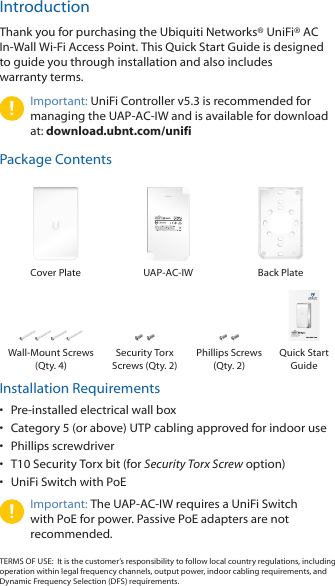 IntroductionThank you for purchasing the Ubiquiti Networks® UniFi®AC In‑Wall Wi‑Fi Access Point. This Quick Start Guide is designed to guide you through installation and also includes warrantyterms.Important: UniFi Controller v5.3 is recommended for managing the UAP‑AC‑IW and is available for download at: download.ubnt.com/unifiPackage ContentsCover Plate UAP‑AC‑IW Back PlateIn-Wall 802.11AC  Wi-Fi Access PointModel: UAP-AC-IWWall‑Mount Screws (Qty. 4)Security Torx Screws (Qty. 2)Phillips Screws (Qty. 2)Quick Start  GuideInstallation Requirements•  Pre‑installed electrical wall box•  Category 5 (or above) UTP cabling approved for indoor use•  Phillips screwdriver•  T10 Security Torx bit (for Security Torx Screw option)•  UniFi Switch with PoEImportant: The UAP‑AC‑IW requires a UniFi Switch with PoE for power. Passive PoE adapters are not recommended.TERMS OF USE:  It is the customer’s responsibility to follow local country regulations, including operation within legal frequency channels, output power, indoor cabling requirements, and Dynamic Frequency Selection (DFS) requirements.