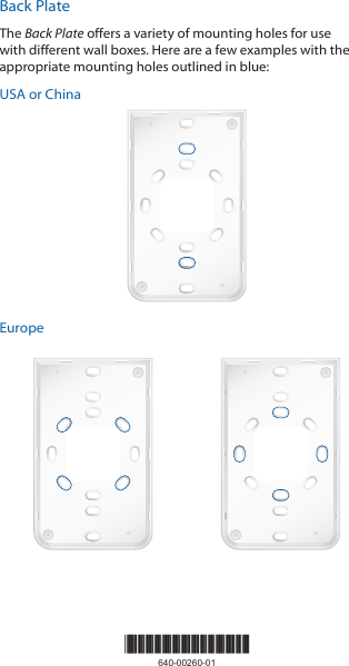 Back PlateThe Back Plate offers a variety of mounting holes for use with different wall boxes. Here are a few examples with the appropriate mounting holes outlined in blue:USA or ChinaEurope*640-00260-01*640-00260-01