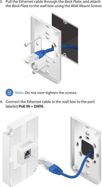 3.  Pull the Ethernet cable through the Back Plate, and attach the Back Plate to the wall box using the Wall‑MountScrews.Note: Do not over‑tighten the screws. 4.  Connect the Ethernet cable in the wall box to the port labeled PoE IN + DATA.