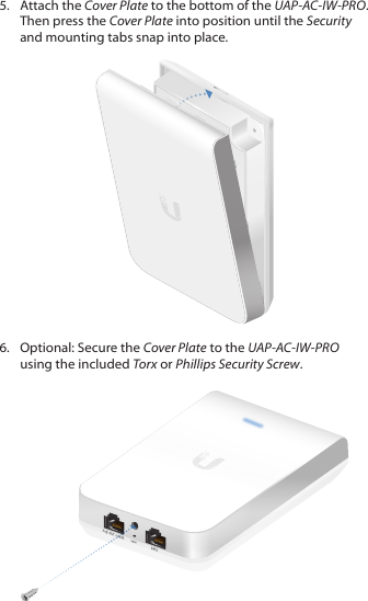 5.  Attach the Cover Plate to the bottom of the UAP-AC-IW-PRO. Then press the Cover Plate into position until the Security and mounting tabs snap into place.6.  Optional: Secure the Cover Plate to the UAP-AC-IW-PRO using the included Torx or Phillips Security Screw. 