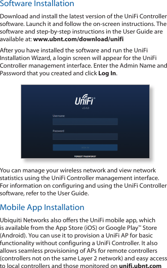 Software InstallationDownload and install the latest version of the UniFi Controller software. Launch it and follow the on‑screen instructions. The software and step‑by‑step instructions in the User Guide are available at: www.ubnt.com/download/unifiAfter you have installed the software and run the UniFi Installation Wizard, a login screen will appear for the UniFi Controller management interface. Enter the Admin Name and Password that you created and click Log In. You can manage your wireless network and view network statistics using the UniFi Controller management interface. For information on configuring and using the UniFi Controller software, refer to the User Guide.Mobile App InstallationUbiquiti Networks also offers the UniFi mobile app, which is available from the App Store (iOS) or Google Play™ Store (Android). You can use it to provision a UniFi AP for basic functionality without configuring a UniFi Controller. It also allows seamless provisioning of APs for remote controllers (controllers not on the same Layer 2 network) and easy access to local controllers and those monitored on unifi.ubnt.com