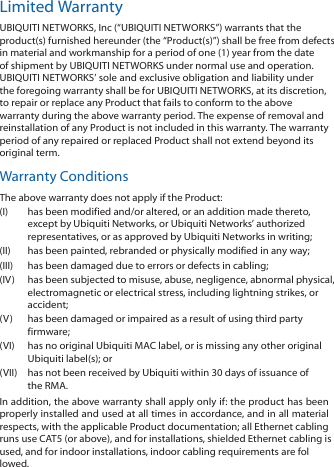 Limited WarrantyUBIQUITI NETWORKS, Inc (“UBIQUITI NETWORKS”) warrants that theproduct(s) furnished hereunder (the “Product(s)”) shall be free from defectsin material and workmanship for a period of one (1) year from the dateof shipment by UBIQUITI NETWORKS under normal use and operation.UBIQUITI NETWORKS’ sole and exclusive obligation and liability underthe foregoing warranty shall be for UBIQUITI NETWORKS, at its discretion,to repair or replace any Product that fails to conform to the abovewarranty during the above warranty period. The expense of removal andreinstallation of any Product is not included in this warranty. The warrantyperiod of any repaired or replaced Product shall not extend beyond itsoriginal term.Warranty ConditionsThe above warranty does not apply if the Product:(I)  has been modified and/or altered, or an addition made thereto,except by Ubiquiti Networks, or Ubiquiti Networks’ authorizedrepresentatives, or as approved by Ubiquiti Networks in writing;(II)  has been painted, rebranded or physically modified in any way;(III)  has been damaged due to errors or defects in cabling;(IV)  has been subjected to misuse, abuse, negligence, abnormal physical,electromagnetic or electrical stress, including lightning strikes, oraccident;(V)  has been damaged or impaired as a result of using third partyfirmware;(VI)  has no original Ubiquiti MAC label, or is missing any other originalUbiquiti label(s); or(VII)  has not been received by Ubiquiti within 30 days of issuance ofthe RMA.In addition, the above warranty shall apply only if: the product has beenproperly installed and used at all times in accordance, and in all materialrespects, with the applicable Product documentation; all Ethernet cablingruns use CAT5 (or above), and for installations, shielded Ethernet cabling is used, and for indoor installations, indoor cabling requirements are followed.