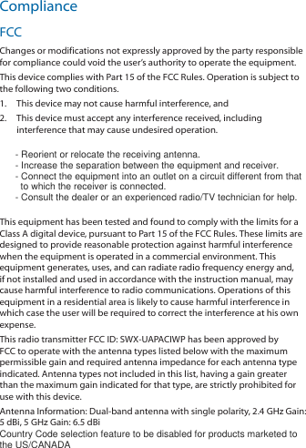 ComplianceFCCChanges or modifications not expressly approved by the party responsiblefor compliance could void the user’s authority to operate the equipment.This device complies with Part 15 of the FCC Rules. Operation is subject tothe following two conditions.1.  This device may not cause harmful interference, and2.  This device must accept any interference received, includinginterference that may cause undesired operation.      - Reorient or relocate the receiving antenna.      - Increase the separation between the equipment and receiver.      - Connect the equipment into an outlet on a circuit different from that        to which the receiver is connected.      - Consult the dealer or an experienced radio/TV technician for help.This equipment has been tested and found to comply with the limits for aClass A digital device, pursuant to Part 15 of the FCC Rules. These limits aredesigned to provide reasonable protection against harmful interferencewhen the equipment is operated in a commercial environment. Thisequipment generates, uses, and can radiate radio frequency energy and,if not installed and used in accordance with the instruction manual, maycause harmful interference to radio communications. Operations of thisequipment in a residential area is likely to cause harmful interference inwhich case the user will be required to correct the interference at his ownexpense.This radio transmitter FCC ID: SWX‑UAPACIWP has been approved byFCC to operate with the antenna types listed below with the maximumpermissible gain and required antenna impedance for each antenna typeindicated. Antenna types not included in this list, having a gain greaterthan the maximum gain indicated for that type, are strictly prohibited foruse with this device.Antenna Information: Dual‑band antenna with single polarity, 2.4 GHz Gain:5dBi, 5 GHz Gain: 6.5 dBiCountry Code selection feature to be disabled for products marketed tothe US/CANADA