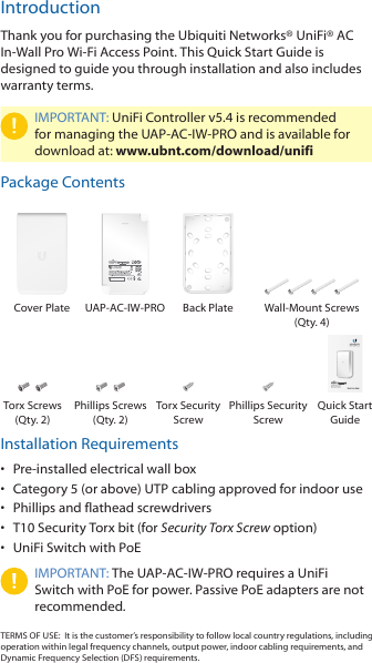 IntroductionThank you for purchasing the Ubiquiti Networks® UniFi®AC In‑Wall Pro Wi‑Fi Access Point. This Quick Start Guide is designed to guide you through installation and also includes warrantyterms.IMPORTANT: UniFi Controller v5.4 is recommended for managing the UAP‑AC‑IW‑PRO and is available for download at: www.ubnt.com/download/unifiPackage ContentsCover Plate UAP‑AC‑IW‑PRO Back Plate Wall‑Mount Screws (Qty. 4)In-Wall 802.11ac Pro  Wi-Fi Access PointModel: UAP-AC-IW-PROTorx Screws (Qty. 2)Phillips Screws (Qty. 2)Torx Security ScrewPhillips Security ScrewQuick Start  GuideInstallation Requirements•  Pre-installed electrical wall box•  Category 5 (or above) UTP cabling approved for indoor use•  Phillips and flathead screwdrivers•  T10 Security Torx bit (for Security Torx Screw option)•  UniFi Switch with PoEIMPORTANT: The UAP‑AC‑IW‑PRO requires a UniFi Switch with PoE for power. Passive PoE adapters are not recommended.TERMS OF USE:  It is the customer’s responsibility to follow local country regulations, including operation within legal frequency channels, output power, indoor cabling requirements, and Dynamic Frequency Selection (DFS) requirements.