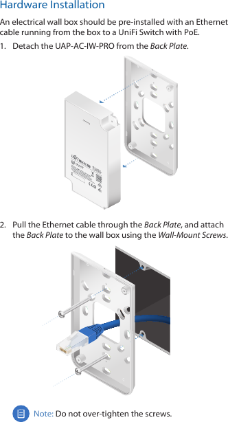 Hardware InstallationAn electrical wall box should be pre‑installed with an Ethernet cable running from the box to a UniFi Switch with PoE.1.  Detach the UAP‑AC‑IW‑PRO from the Back Plate.2.  Pull the Ethernet cable through the Back Plate, and attach the Back Plate to the wall box using the Wall‑MountScrews.Note: Do not over‑tighten the screws. 