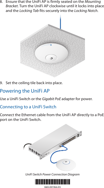 8.  Ensure that the UniFi AP is firmly seated on the Mounting Bracket. Turn the UniFi AP clockwise until it locks into place and the Locking Tab fits securely into the Locking Notch.9.  Set the ceiling tile back into place.Powering the UniFi APUse a UniFi Switch or the Gigabit PoE adapter for power.Connecting to a UniFi SwitchConnect the Ethernet cable from the UniFiAP directly to a PoE port on the UniFi Switch.1                     3                    5                    7                   9                  11                   13                  15                 17                 19                  21                 222                    4                    6                    8                  10                  12                   14                 16                  18                 20                  22                 24SPF1SPF2UniFi Switch Power Connection Diagram*640-00184-03*640-00184-03