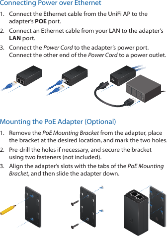 Connecting Power over Ethernet1.  Connect the Ethernet cable from the UniFi AP to the adapter’s POE port.2.  Connect an Ethernet cable from your LAN to the adapter’s LAN port. 3.  Connect the Power Cord to the adapter’s power port. Connect the other end of the Power Cord to a power outlet.Mounting the PoE Adapter (Optional)1.  Remove the PoE Mounting Bracket from the adapter, place the bracket at the desired location, and mark the two holes. 2.  Pre-drill the holes if necessary, and secure the bracket using two fasteners (not included).3.  Align the adapter’s slots with the tabs of the PoE Mounting Bracket, and then slide the adapterdown.