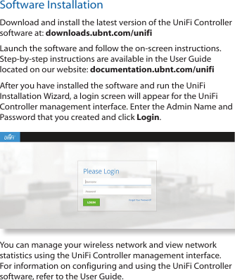 Software InstallationDownload and install the latest version of the UniFi Controller software at: downloads.ubnt.com/unifiLaunch the software and follow the on-screen instructions. Step-by-step instructions are available in the User Guide located on our website: documentation.ubnt.com/unifiAfter you have installed the software and run the UniFi Installation Wizard, a login screen will appear for the UniFi Controller management interface. Enter the Admin Name and Password that you created and click Login. You can manage your wireless network and view network statistics using the UniFi Controller management interface. For information on configuring and using the UniFi Controller software, refer to the User Guide.