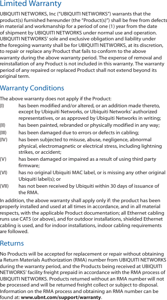 Limited WarrantyUBIQUITI NETWORKS, Inc (“UBIQUITI NETWORKS”) warrants that the product(s) furnished hereunder (the “Product(s)”) shall be free from defects in material and workmanship for a period of one (1) year from the date of shipment by UBIQUITI NETWORKS under normal use and operation. UBIQUITI NETWORKS’ sole and exclusive obligation and liability under the foregoing warranty shall be for UBIQUITI NETWORKS, at its discretion, to repair or replace any Product that fails to conform to the above warranty during the above warranty period. The expense of removal and reinstallation of any Product is not included in this warranty. The warranty period of any repaired or replaced Product shall not extend beyond its original term. Warranty ConditionsThe above warranty does not apply if the Product:(I)  has been modified and/or altered, or an addition made thereto, except by Ubiquiti Networks, or Ubiquiti Networks’ authorized representatives, or as approved by Ubiquiti Networks in writing;(II)  has been painted, rebranded or physically modified in any way;(III)  has been damaged due to errors or defects in cabling;(IV)  has been subjected to misuse, abuse, negligence, abnormal physical, electromagnetic or electrical stress, including lightning strikes, or accident;(V)  has been damaged or impaired as a result of using third party firmware;(VI)  has no original Ubiquiti MAC label, or is missing any other original Ubiquiti label(s); or(VII)  has not been received by Ubiquiti within 30 days of issuance of the RMA.In addition, the above warranty shall apply only if: the product has been properly installed and used at all times in accordance, and in all material respects, with the applicable Product documentation; all Ethernet cabling runs use CAT5 (or above), and for outdoor installations, shielded Ethernet cabling is used, and for indoor installations, indoor cabling requirements are followed.ReturnsNo Products will be accepted for replacement or repair without obtaining a Return Materials Authorization (RMA) number from UBIQUITI NETWORKS during the warranty period, and the Products being received at UBIQUITI NETWORKS’ facility freight prepaid in accordance with the RMA process of UBIQUITI NETWORKS. Products returned without an RMA number will not be processed and will be returned freight collect or subject to disposal. Information on the RMA process and obtaining an RMA number can be found at: www.ubnt.com/support/warranty.