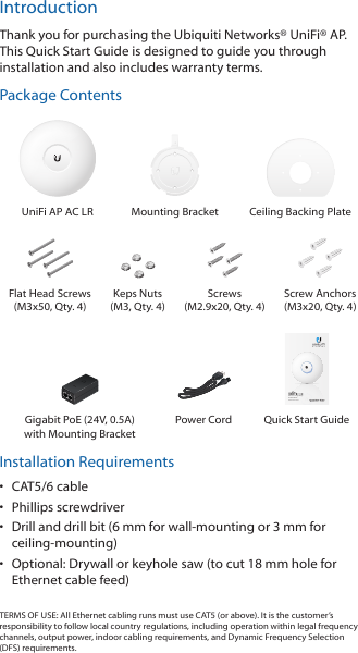 IntroductionThank you for purchasing the Ubiquiti Networks® UniFi®AP. This Quick Start Guide is designed to guide you through installation and also includes warranty terms.Package ContentsUniFi AP AC LR Mounting Bracket Ceiling Backing PlateFlat Head Screws (M3x50, Qty. 4)Keps Nuts (M3, Qty. 4)Screws  (M2.9x20, Qty. 4)Screw Anchors (M3x20, Qty. 4)802.11ac Long Range Access PointModel: UAP-AC-LRGigabit PoE (24V, 0.5A) with Mounting BracketPower Cord Quick Start GuideInstallation Requirements•  CAT5/6 cable•  Phillips screwdriver•  Drill and drill bit (6 mm for wall-mounting or 3 mm for ceiling-mounting)•  Optional: Drywall or keyhole saw (to cut 18 mm hole for Ethernet cable feed)TERMS OF USE: All Ethernet cabling runs must use CAT5 (or above). It is the customer’s responsibility to follow local country regulations, including operation within legal frequency channels, output power, indoor cabling requirements, and Dynamic Frequency Selection (DFS) requirements.