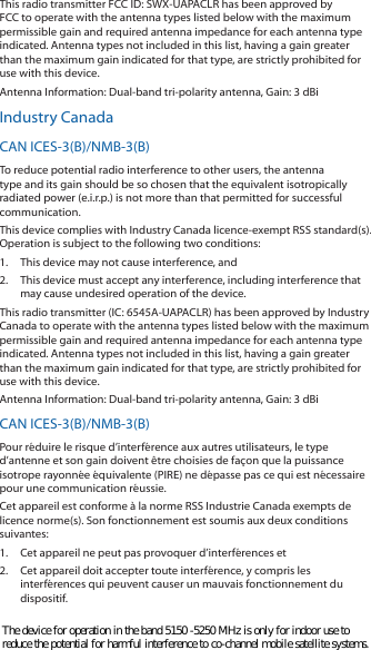 This radio transmitter FCC ID: SWX-UAPACLR has been approved by FCC to operate with the antenna types listed below with the maximum permissible gain and required antenna impedance for each antenna type indicated. Antenna types not included in this list, having a gain greater than the maximum gain indicated for that type, are strictly prohibited for use with this device.Antenna Information: Dual-band tri-polarity antenna, Gain: 3 dBiIndustry CanadaCAN ICES-3(B)/NMB-3(B)To reduce potential radio interference to other users, the antenna type and its gain should be so chosen that the equivalent isotropically radiated power (e.i.r.p.) is not more than that permitted for successful communication.This device complies with Industry Canada licence-exempt RSS standard(s). Operation is subject to the following two conditions: 1.  This device may not cause interference, and 2.  This device must accept any interference, including interference that may cause undesired operation of the device.This radio transmitter (IC: 6545A-UAPACLR) has been approved by Industry Canada to operate with the antenna types listed below with the maximum permissible gain and required antenna impedance for each antenna type indicated. Antenna types not included in this list, having a gain greater than the maximum gain indicated for that type, are strictly prohibited for use with this device.Antenna Information: Dual-band tri-polarity antenna, Gain: 3 dBiCAN ICES-3(B)/NMB-3(B)Pour réduire le risque d’interférence aux autres utilisateurs, le type d’antenne et son gain doivent être choisies de façon que la puissance isotrope rayonnée équivalente (PIRE) ne dépasse pas ce qui est nécessaire pour une communication réussie. Cet appareil est conforme à la norme RSS Industrie Canada exempts de licence norme(s). Son fonctionnement est soumis aux deux conditions suivantes:1.  Cet appareil ne peut pas provoquer d’interférences et 2.  Cet appareil doit accepter toute interférence, y compris les interférences qui peuvent causer un mauvais fonctionnement du dispositif.The device for operation in the band 5150 -5250 MHz is only for indoor use to reduce the potential for harmful interference to co-channel mobile satellite systems. 