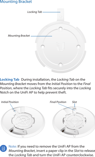 Mounting BracketLocking TabMounting BracketLocking Tab  During installation, the Locking Tab on the Mounting Bracket moves from the Initial Position to the Final Position, where the Locking Tab fits securely into the Locking Notch on the UniFi AP to help prevent theft. Initial Position SlotFinal PositionNote: If you need to remove the UniFi AP from the Mounting Bracket, insert a paper clip in the Slot to release the Locking Tab and turn the UniFi AP counterclockwise.