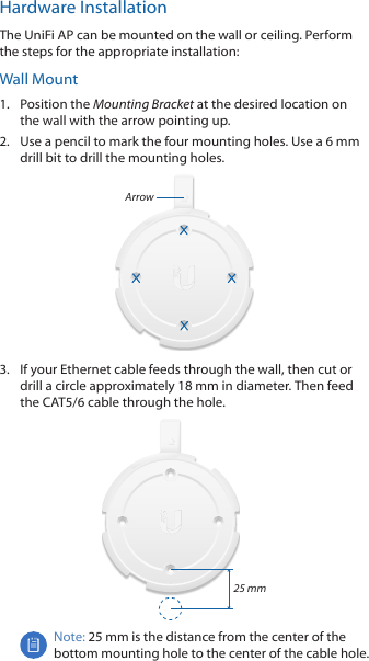 Hardware InstallationThe UniFi AP can be mounted on the wall or ceiling. Perform the steps for the appropriate installation:Wall Mount1.  Position the Mounting Bracket at the desired location on the wall with the arrow pointing up.2.  Use a pencil to mark the four mounting holes. Use a 6 mm drill bit to drill the mounting holes.Arrow3.  If your Ethernet cable feeds through the wall, then cut or drill a circle approximately 18 mm in diameter. Then feed the CAT5/6 cable through the hole.25 mmNote: 25 mm is the distance from the center of the bottom mounting hole to the center of the cable hole.