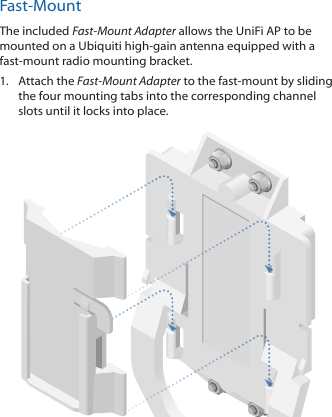 Fast-MountThe included Fast-Mount Adapter allows the UniFi AP to be mounted on a Ubiquiti high-gain antenna equipped with a fast-mount radio mounting bracket.1.  Attach the Fast-Mount Adapter to the fast-mount by sliding the four mounting tabs into the corresponding channel slots until it locks into place.