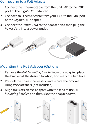 Connecting to a PoE Adapter1.  Connect the Ethernet cable from the UniFi AP to the POE port of the Gigabit PoE adapter.2.  Connect an Ethernet cable from your LAN to the LAN port  of the Gigabit PoE adapter.3.  Connect the Power Cord to the adapter, and then plug the Power Cord into a power outlet.Mounting the PoE Adapter (Optional)1.  Remove the PoE Mounting Bracket from the adapter, place the bracket at the desired location, and mark the two holes. 2.  Pre-drill the holes if necessary, and secure the bracket using two fasteners (not included).3.  Align the slots on the adapter with the tabs of the PoE Mounting Bracket, and then slide the adapter down.