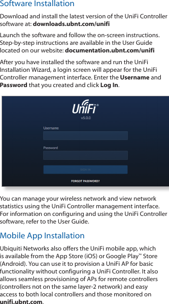 Software InstallationDownload and install the latest version of the UniFi Controller software at: downloads.ubnt.com/unifiLaunch the software and follow the on-screen instructions. Step-by-step instructions are available in the User Guide located on our website: documentation.ubnt.com/unifiAfter you have installed the software and run the UniFi Installation Wizard, a login screen will appear for the UniFi Controller management interface. Enter the Username and Password that you created and click Log In. You can manage your wireless network and view network statistics using the UniFi Controller management interface. For information on configuring and using the UniFi Controller software, refer to the User Guide.Mobile App InstallationUbiquiti Networks also offers the UniFi mobile app, which is available from the App Store (iOS) or Google Play™ Store (Android). You can use it to provision a UniFi AP for basic functionality without configuring a UniFi Controller. It also allows seamless provisioning of APs for remote controllers (controllers not on the same layer-2 network) and easy access to both local controllers and those monitored on unifi.ubnt.com.