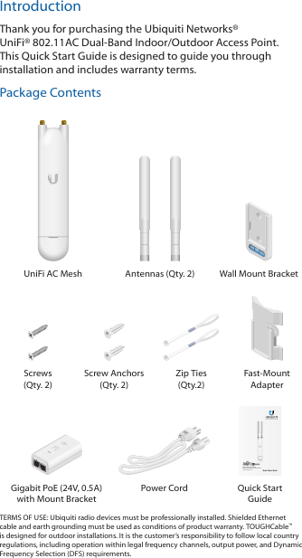 IntroductionThank you for purchasing the Ubiquiti Networks® UniFi®802.11AC Dual-Band Indoor/Outdoor Access Point. This Quick Start Guide is designed to guide you through installation and includes warranty terms.Package ContentsUniFi AC Mesh Antennas (Qty. 2) Wall Mount BracketScrews  (Qty. 2)Screw Anchors (Qty. 2)Zip Ties (Qty.2)Fast-Mount Adapter802.11AC Dual-Band Indoor/Outdoor Access PointModel: UAP-AC-MGigabit PoE (24V, 0.5A) with Mount BracketPower Cord Quick Start GuideTERMS OF USE: Ubiquiti radio devices must be professionally installed. Shielded Ethernet cable and earth grounding must be used as conditions of product warranty. TOUGHCable™ is designed for outdoor installations. It is the customer’s responsibility to follow local country regulations, including operation within legal frequency channels, output power, and Dynamic Frequency Selection (DFS) requirements.