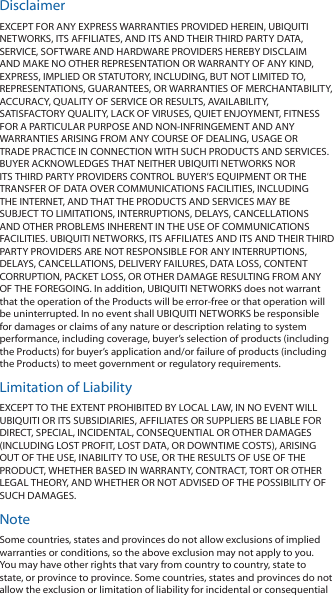 DisclaimerEXCEPT FOR ANY EXPRESS WARRANTIES PROVIDED HEREIN, UBIQUITI NETWORKS, ITS AFFILIATES, AND ITS AND THEIR THIRD PARTY DATA, SERVICE, SOFTWARE AND HARDWARE PROVIDERS HEREBY DISCLAIM AND MAKE NO OTHER REPRESENTATION OR WARRANTY OF ANY KIND, EXPRESS, IMPLIED OR STATUTORY, INCLUDING, BUT NOT LIMITED TO, REPRESENTATIONS, GUARANTEES, OR WARRANTIES OF MERCHANTABILITY, ACCURACY, QUALITY OF SERVICE OR RESULTS, AVAILABILITY, SATISFACTORY QUALITY, LACK OF VIRUSES, QUIET ENJOYMENT, FITNESS FOR A PARTICULAR PURPOSE AND NON-INFRINGEMENT AND ANY WARRANTIES ARISING FROM ANY COURSE OF DEALING, USAGE OR TRADE PRACTICE IN CONNECTION WITH SUCH PRODUCTS AND SERVICES. BUYER ACKNOWLEDGES THAT NEITHER UBIQUITI NETWORKS NOR ITS THIRD PARTY PROVIDERS CONTROL BUYER’S EQUIPMENT OR THE TRANSFER OF DATA OVER COMMUNICATIONS FACILITIES, INCLUDING THE INTERNET, AND THAT THE PRODUCTS AND SERVICES MAY BE SUBJECT TO LIMITATIONS, INTERRUPTIONS, DELAYS, CANCELLATIONS AND OTHER PROBLEMS INHERENT IN THE USE OF COMMUNICATIONS FACILITIES. UBIQUITI NETWORKS, ITS AFFILIATES AND ITS AND THEIR THIRD PARTY PROVIDERS ARE NOT RESPONSIBLE FOR ANY INTERRUPTIONS, DELAYS, CANCELLATIONS, DELIVERY FAILURES, DATA LOSS, CONTENT CORRUPTION, PACKET LOSS, OR OTHER DAMAGE RESULTING FROM ANY OF THE FOREGOING. In addition, UBIQUITI NETWORKS does not warrant that the operation of the Products will be error-free or that operation will be uninterrupted. In no event shall UBIQUITI NETWORKS be responsible for damages or claims of any nature or description relating to system performance, including coverage, buyer’s selection of products (including the Products) for buyer’s application and/or failure of products (including the Products) to meet government or regulatory requirements.Limitation of LiabilityEXCEPT TO THE EXTENT PROHIBITED BY LOCAL LAW, IN NO EVENT WILL UBIQUITI OR ITS SUBSIDIARIES, AFFILIATES OR SUPPLIERS BE LIABLE FOR DIRECT, SPECIAL, INCIDENTAL, CONSEQUENTIAL OR OTHER DAMAGES (INCLUDING LOST PROFIT, LOST DATA, OR DOWNTIME COSTS), ARISING OUT OF THE USE, INABILITY TO USE, OR THE RESULTS OF USE OF THE PRODUCT, WHETHER BASED IN WARRANTY, CONTRACT, TORT OR OTHER LEGAL THEORY, AND WHETHER OR NOT ADVISED OF THE POSSIBILITY OF SUCH DAMAGES. NoteSome countries, states and provinces do not allow exclusions of implied warranties or conditions, so the above exclusion may not apply to you. You may have other rights that vary from country to country, state to state, or province to province. Some countries, states and provinces do not allow the exclusion or limitation of liability for incidental or consequential 
