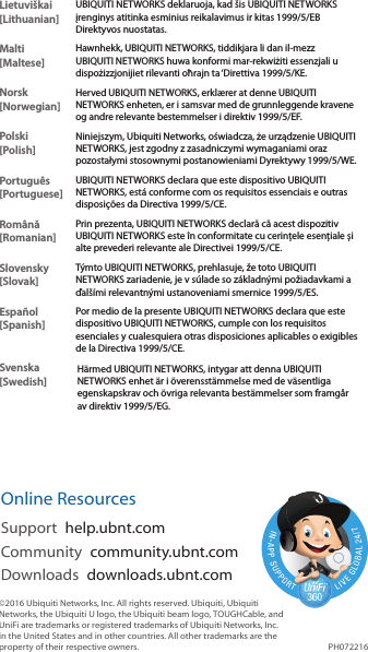 Lietuviškai [Lithuanian]UBIQUITI NETWORKS deklaruoja, kad šis UBIQUITI NETWORKS įrenginys atitinka esminius reikalavimus ir kitas 1999/5/EB Direktyvos nuostatas.Malti [Maltese]Hawnhekk, UBIQUITI NETWORKS, tiddikjara li dan il-mezz UBIQUITI NETWORKS huwa konformi mar-rekwiżiti essenzjali u dispożizzjonijiet rilevanti oħrajn ta ‘Direttiva 1999/5/KE.Norsk [Norwegian]Herved UBIQUITI NETWORKS, erklærer at denne UBIQUITI NETWORKS enheten, er i samsvar med de grunnleggende kravene og andre relevante bestemmelser i direktiv 1999/5/EF.Polski  [Polish]Niniejszym, Ubiquiti Networks, oświadcza, że   urządzenie UBIQUITI NETWORKS, jest zgodny z zasadniczymi wymaganiami oraz pozostałymi stosownymi postanowieniami Dyrektywy 1999/5/WE.Português [Portuguese]UBIQUITI NETWORKS declara que este dispositivo UBIQUITI NETWORKS, está conforme com os requisitos essenciais e outras disposições da Directiva 1999/5/CE.Română [Romanian]Prin prezenta, UBIQUITI NETWORKS declară că acest dispozitiv UBIQUITI NETWORKS este în conformitate cu cerințele esențiale și alte prevederi relevante ale Directivei 1999/5/CE.Slovensky [Slovak]Týmto UBIQUITI NETWORKS, prehlasuje, že toto UBIQUITI NETWORKS zariadenie, je v súlade so základnými požiadavkami a ďalšími relevantnými ustanoveniami smernice 1999/5/ES.Español [Spanish]Por medio de la presente UBIQUITI NETWORKS declara que este dispositivo UBIQUITI NETWORKS, cumple con los requisitos esenciales y cualesquiera otras disposiciones aplicables o exigibles de la Directiva 1999/5/CE.Svenska [Swedish]Härmed UBIQUITI NETWORKS, intygar att denna UBIQUITI NETWORKS enhet är i överensstämmelse med de väsentliga egenskapskrav och övriga relevanta bestämmelser som framgår av direktiv 1999/5/EG.Online ResourcesSupport  help.ubnt.comCommunity  community.ubnt.comDownloads  downloads.ubnt.com©2016 Ubiquiti Networks, Inc. All rights reserved. Ubiquiti, Ubiquiti Networks, the Ubiquiti U logo, the Ubiquiti beam logo, TOUGHCable, and UniFi are trademarks or registered trademarks of Ubiquiti Networks, Inc. in the United States and in other countries. All other trademarks are the property of their respective owners. PH072216