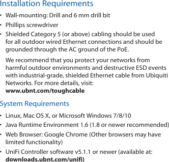 Installation Requirements•  Wall-mounting: Drill and 6 mm drill bit•  Phillips screwdriver•  Shielded Category 5 (or above) cabling should be used for all outdoor wired Ethernet connections and should be grounded through the AC ground of the PoE.We recommend that you protect your networks from harmful outdoor environments and destructive ESD events with industrial-grade, shielded Ethernet cable from Ubiquiti Networks. For more details, visit: www.ubnt.com/toughcableSystem Requirements•  Linux, MacOSX, or Microsoft Windows 7/8/10•  Java Runtime Environment 1.6 (1.8 or newer recommended)•  Web Browser: Google Chrome (Other browsers may have limited functionality)•  UniFi Controller software v5.1.1 or newer (available at: downloads.ubnt.com/unifi)