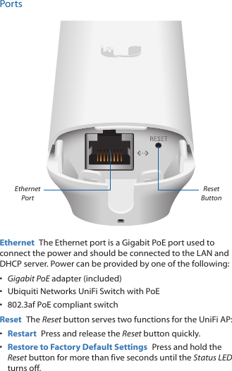 PortsEthernet PortResetButtonEthernet  The Ethernet port is a Gigabit PoE port used to connect the power and should be connected to the LAN and DHCP server. Power can be provided by one of the following:•  Gigabit PoE adapter (included)•  Ubiquiti Networks UniFi Switch with PoE•  802.3af PoE compliant switchReset  The Reset button serves two functions for the UniFi AP:•  Restart  Press and release the Reset button quickly.•  Restore to Factory Default Settings  Press and hold the Reset button for more than five seconds until the Status LED turns off.