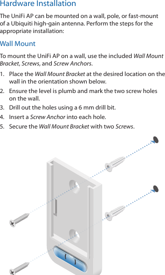Hardware InstallationThe UniFi AP can be mounted on a wall, pole, or fast-mount of a Ubiquiti high-gain antenna. Perform the steps for the appropriate installation:Wall MountTo mount the UniFi AP on a wall, use the included Wall Mount Bracket, Screws, and Screw Anchors.1.  Place the Wall Mount Bracket at the desired location on the wall in the orientation shown below.2.  Ensure the level is plumb and mark the two screw holes on the wall.3.  Drill out the holes using a 6 mm drill bit.4.  Insert a Screw Anchor into each hole.5.  Secure the Wall Mount Bracket with two Screws.