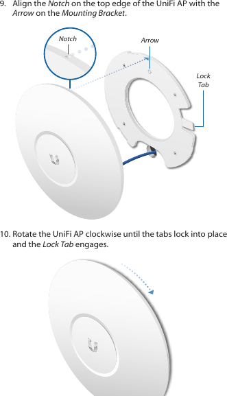 9.  Align the Notch on the top edge of the UniFi AP with the Arrow on the Mounting Bracket.Lock TabArrowNotch10. Rotate the UniFi AP clockwise until the tabs lock into place and the Lock Tab engages.