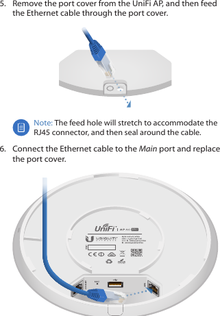 5.  Remove the port cover from the UniFi AP, and then feed the Ethernet cable through the port cover.Note: The feed hole will stretch to accommodate the RJ45 connector, and then seal around the cable.6.  Connect the Ethernet cable to the Main port and replace the port cover.