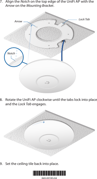 *640-00183-04*640-00183-047.  Align the Notch on the top edge of the UniFi AP with the Arrow on the Mounting Bracket.Lock TabArrowNotch8.  Rotate the UniFi AP clockwise until the tabs lock into place and the Lock Tab engages.9.  Set the ceiling tile back into place.