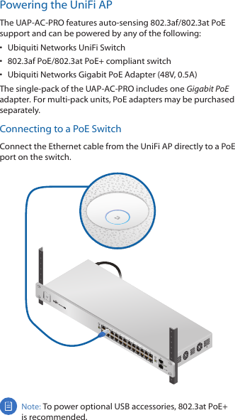 Powering the UniFi APThe UAP-AC-PRO features auto-sensing 802.3af/802.3at PoE support and can be powered by any of the following:•  Ubiquiti Networks UniFi Switch•  802.3af PoE/802.3at PoE+ compliant switch•  Ubiquiti Networks Gigabit PoE Adapter (48V, 0.5A)The single-pack of the UAP-AC-PRO includes one Gigabit PoE adapter. For multi-pack units, PoE adapters may be purchased separately.Connecting to a PoE SwitchConnect the Ethernet cable from the UniFiAP directly to a PoE port on the switch. 1                     3                    5                    7                   9                  11                   13                  15                 17                 19                  21                 222                    4                    6                    8                  10                  12                   14                 16                  18                 20                  22                 24SFP1SFP2Note: To power optional USB accessories, 802.3at PoE+ is recommended. 