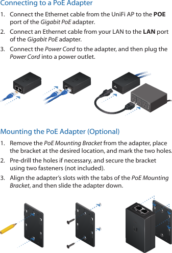 Connecting to a PoE Adapter1.  Connect the Ethernet cable from the UniFi AP to the POE port of the Gigabit PoE adapter.2.  Connect an Ethernet cable from your LAN to the LAN port  of the Gigabit PoE adapter. 3.  Connect the Power Cord to the adapter, and then plug the Power Cord into a power outlet.Mounting the PoE Adapter (Optional)1.  Remove the PoE Mounting Bracket from the adapter, place the bracket at the desired location, and mark the two holes. 2.  Pre-drill the holes if necessary, and secure the bracket using two fasteners (not included).3.  Align the adapter’s slots with the tabs of the PoE Mounting Bracket, and then slide the adapterdown.