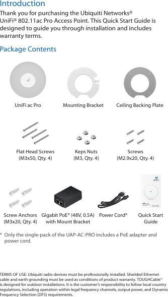 IntroductionThank you for purchasing the Ubiquiti Networks® UniFi®802.11ac Pro Access Point. This Quick Start Guide is designed to guide you through installation and includes warranty terms.Package ContentsUniFi ac Pro Mounting Bracket Ceiling Backing PlateFlat Head Screws (M3x50, Qty. 4)Keps Nuts (M3, Qty. 4)Screws  (M2.9x20, Qty. 4)802.11ac PRO Access PointModel: UAP-AC-PROScrew Anchors (M3x20, Qty. 4)Gigabit PoE* (48V, 0.5A)with Mount BracketPower Cord* Quick Start Guide*  Only the single-pack of the UAP-AC-PRO includes a PoE adapter and power cord.TERMS OF USE: Ubiquiti radio devices must be professionally installed. Shielded Ethernet cable and earth grounding must be used as conditions of product warranty. TOUGHCable™ is designed for outdoor installations. It is the customer’s responsibility to follow local country regulations, including operation within legal frequency channels, output power, and Dynamic Frequency Selection (DFS) requirements.