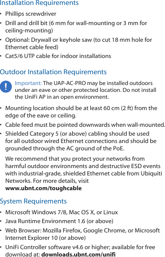 Installation Requirements•  Phillips screwdriver•  Drill and drill bit (6 mm for wall-mounting or 3 mm for ceiling-mounting)•  Optional: Drywall or keyhole saw (to cut 18 mm hole for Ethernet cable feed)•  Cat5/6 UTP cable for indoor installationsOutdoor Installation RequirementsImportant: The UAP-AC-PRO may be installed outdoors under an eave or other protected location. Do not install the UniFi AP in an open environment.•  Mounting location should be at least 60 cm (2 ft) from the edge of the eave or ceiling.•  Cable feed must be pointed downwards when wall-mounted.•  Shielded Category 5 (or above) cabling should be used for all outdoor wired Ethernet connections and should be grounded through the AC ground of the PoE.We recommend that you protect your networks from harmful outdoor environments and destructive ESD events with industrial-grade, shielded Ethernet cable from Ubiquiti Networks. For more details, visit www.ubnt.com/toughcableSystem Requirements•  Microsoft Windows 7/8, MacOSX, or Linux•  Java Runtime Environment 1.6 (or above)•  Web Browser: Mozilla Firefox, Google Chrome, or Microsoft Internet Explorer 10 (or above)•  UniFi Controller software v4.6 or higher; available for free download at: downloads.ubnt.com/unifi