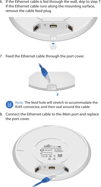 6.  If the Ethernet cable is fed through the wall, skip to step7. If the Ethernet cable runs along the mounting surface, remove the cable feed plug.7.  Feed the Ethernet cable through the port cover.Note: The feed hole will stretch to accommodate the RJ45 connector, and then seal around the cable.8.  Connect the Ethernet cable to the Main port and replace the port cover.