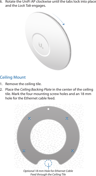 6.  Rotate the UniFi AP clockwise until the tabs lock into place and the Lock Tab engages.Ceiling Mount1.  Remove the ceiling tile.2.  Place the Ceiling Backing Plate in the center of the ceiling tile. Mark the four mounting screw holes and an 18 mm hole for the Ethernet cable feed.Optional 18 mm Hole for Ethernet Cable Feed through the Ceiling Tile