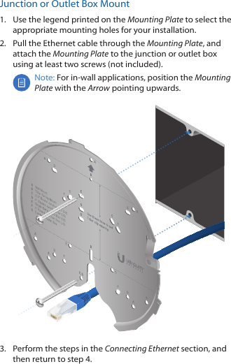 Junction or Outlet Box Mount1.  Use the legend printed on the Mounting Plate to select the appropriate mounting holes for your installation. 2.  Pull the Ethernet cable through the Mounting Plate, and attach the Mounting Plate to the junction or outlet box using at least two screws (not included).Note: For in-wall applications, position the Mounting Plate with the Arrow pointing upwards.3.  Perform the steps in the Connecting Ethernet section, and then return to step 4.