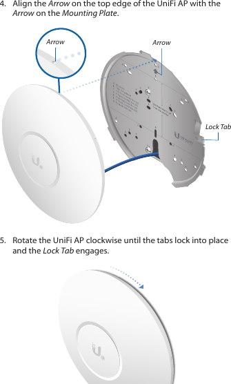 4.  Align the Arrow on the top edge of the UniFi AP with the Arrow on the Mounting Plate.Lock TabArrowArrow5.  Rotate the UniFi AP clockwise until the tabs lock into place and the Lock Tab engages.