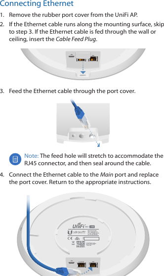 Connecting Ethernet1.  Remove the rubber port cover from the UniFi AP.2.  If the Ethernet cable runs along the mounting surface, skip to step 3. If the Ethernet cable is fed through the wall or ceiling, insert the Cable Feed Plug. 3.  Feed the Ethernet cable through the port cover.Note: The feed hole will stretch to accommodate the RJ45 connector, and then seal around the cable.4.  Connect the Ethernet cable to the Main port and replace the port cover. Return to the appropriate instructions.