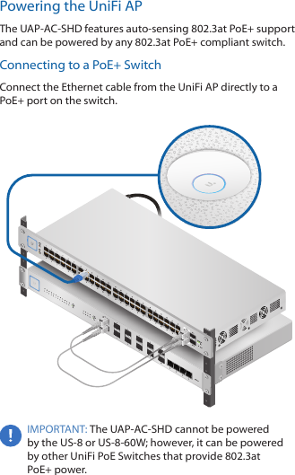 Powering the UniFi APThe UAP-AC-SHD features auto-sensing 802.3at PoE+ support and can be powered by any 802.3at PoE+ compliant switch.Connecting to a PoE+ SwitchConnect the Ethernet cable from the UniFiAP directly to a PoE+ port on the switch. IMPORTANT: The UAP-AC-SHD cannot be powered by the US-8 or US-8-60W; however, it can be powered by other UniFi PoE Switches that provide 802.3at PoE+power.