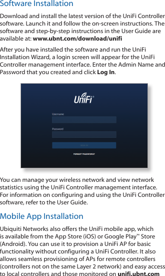 Software InstallationDownload and install the latest version of the UniFi Controller software. Launch it and follow the on-screen instructions. The software and step-by-step instructions in the User Guide are available at: www.ubnt.com/download/unifiAfter you have installed the software and run the UniFi Installation Wizard, a login screen will appear for the UniFi Controller management interface. Enter the Admin Name and Password that you created and click Log In. You can manage your wireless network and view network statistics using the UniFi Controller management interface. For information on configuring and using the UniFi Controller software, refer to the User Guide.Mobile App InstallationUbiquiti Networks also offers the UniFi mobile app, which is available from the App Store (iOS) or Google Play™ Store (Android). You can use it to provision a UniFi AP for basic functionality without configuring a UniFi Controller. It also allows seamless provisioning of APs for remote controllers (controllers not on the same Layer 2 network) and easy access to local controllers and those monitored on unifi.ubnt.com