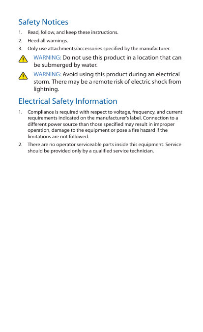 Safety Notices1.  Read, follow, and keep these instructions.2.  Heed all warnings.3.  Only use attachments/accessories specified by the manufacturer.WARNING: Do not use this product in a location that can be submerged by water. WARNING: Avoid using this product during an electrical storm. There may be a remote risk of electric shock from lightning. Electrical Safety Information1.  Compliance is required with respect to voltage, frequency, and current requirements indicated on the manufacturer’s label. Connection to a different power source than those specified may result in improper operation, damage to the equipment or pose a fire hazard if the limitations are not followed.2.  There are no operator serviceable parts inside this equipment. Service should be provided only by a qualified service technician.