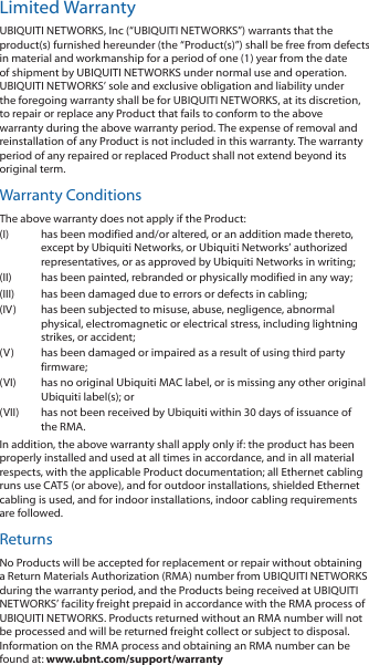 Limited WarrantyUBIQUITI NETWORKS, Inc (“UBIQUITI NETWORKS”) warrants that the product(s) furnished hereunder (the “Product(s)”) shall be free from defects in material and workmanship for a period of one (1) year from the date of shipment by UBIQUITI NETWORKS under normal use and operation. UBIQUITI NETWORKS’ sole and exclusive obligation and liability under the foregoing warranty shall be for UBIQUITI NETWORKS, at its discretion, to repair or replace any Product that fails to conform to the above warranty during the above warranty period. The expense of removal and reinstallation of any Product is not included in this warranty. The warranty period of any repaired or replaced Product shall not extend beyond its original term. Warranty ConditionsThe above warranty does not apply if the Product:(I)  has been modified and/or altered, or an addition made thereto, except by Ubiquiti Networks, or Ubiquiti Networks’ authorized representatives, or as approved by Ubiquiti Networks in writing;(II)  has been painted, rebranded or physically modified in any way;(III)  has been damaged due to errors or defects in cabling;(IV)  has been subjected to misuse, abuse, negligence, abnormal physical, electromagnetic or electrical stress, including lightning strikes, or accident;(V)  has been damaged or impaired as a result of using third party firmware;(VI)  has no original Ubiquiti MAC label, or is missing any other original Ubiquiti label(s); or(VII)  has not been received by Ubiquiti within 30 days of issuance of the RMA.In addition, the above warranty shall apply only if: the product has been properly installed and used at all times in accordance, and in all material respects, with the applicable Product documentation; all Ethernet cabling runs use CAT5 (or above), and for outdoor installations, shielded Ethernet cabling is used, and for indoor installations, indoor cabling requirements are followed.ReturnsNo Products will be accepted for replacement or repair without obtaining a Return Materials Authorization (RMA) number from UBIQUITI NETWORKS during the warranty period, and the Products being received at UBIQUITI NETWORKS’ facility freight prepaid in accordance with the RMA process of UBIQUITI NETWORKS. Products returned without an RMA number will not be processed and will be returned freight collect or subject to disposal. Information on the RMA process and obtaining an RMA number can be found at: www.ubnt.com/support/warranty