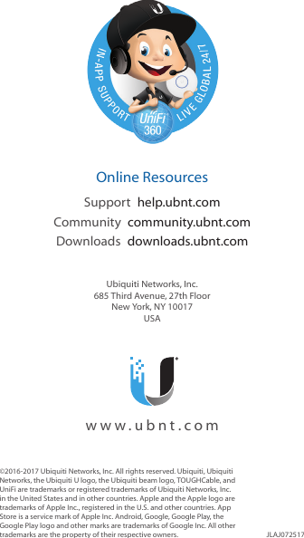 ©2016-2017 Ubiquiti Networks, Inc. All rights reserved. Ubiquiti, Ubiquiti Networks, the Ubiquiti U logo, the Ubiquiti beam logo, TOUGHCable, and UniFi are trademarks or registered trademarks of Ubiquiti Networks, Inc. in the United States and in other countries. Apple and the Apple logo are trademarks of Apple Inc., registered in the U.S. and other countries. App Store is a service mark of Apple Inc. Android, Google, Google Play, the Google Play logo and other marks are trademarks of Google Inc. All other trademarks are the property of their respective owners. JLAJ072517  Online ResourcesSupport  help.ubnt.comCommunity  community.ubnt.comDownloads  downloads.ubnt.comUbiquiti Networks, Inc.685 Third Avenue, 27th FloorNew York, NY 10017USA  www.ubnt.com