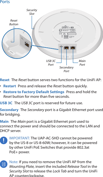 PortsMain Port Secondary Port Security SlotReset ButtonUSB 3C Port Reset  The Reset button serves two functions for the UniFi AP:•  Restart  Press and release the Reset button quickly.•  Restore to Factory Default Settings  Press and hold the Reset button for more than five seconds. USB 3C  The USB 3C port is reserved for future use. Secondary  The Secondary port is a Gigabit Ethernet port used for bridging.Main  The Main port is a Gigabit Ethernet port used to connect the power and should be connected to the LAN and DHCPserver.IMPORTANT: The UAP-AC-SHD cannot be powered by the US-8 or US-8-60W; however, it can be powered by other UniFi PoE Switches that provide 802.3at PoE+power.Note: If you need to remove the UniFi AP from the Mounting Plate, insert the included Release Tool in the Security Slot to release the Lock Tab and turn the UniFi AP counterclockwise.