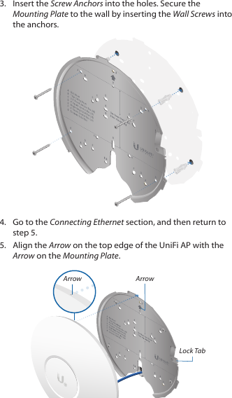 3.  Insert the Screw Anchors into the holes. Secure the Mounting Plate to the wall by inserting the Wall Screws into the anchors.4.  Go to the Connecting Ethernet section, and then return to step 5.5.  Align the Arrow on the top edge of the UniFi AP with the Arrow on the Mounting Plate.ArrowLock TabArrow