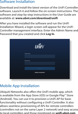 Software InstallationDownload and install the latest version of the UniFi Controller software. Launch it and follow the on-screen instructions. The software and step-by-step instructions in the User Guide are available at: www.ubnt.com/download/unifiAfter you have installed the software and run the UniFi Installation Wizard, a login screen will appear for the UniFi Controller management interface. Enter the Admin Name and Password that you created and click Log In. Mobile App InstallationUbiquiti Networks also offers the UniFi mobile app, which is available from the App Store (iOS) or Google Play™ Store (Android). You can use it to provision a UniFi AP for basic functionality without configuring a UniFi Controller. It also allows seamless provisioning of APs for remote controllers (controllers not on the same Layer 2 network) and easy access to local controllers and those monitored on unifi.ubnt.com