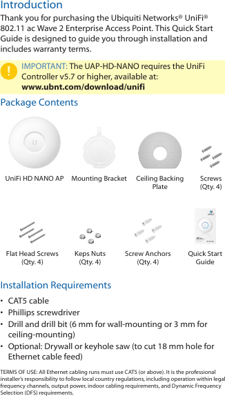 IntroductionThank you for purchasing the Ubiquiti Networks® UniFi® 802.11 ac Wave 2 Enterprise Access Point. This Quick Start Guide is designed to guide you through installation and includes warranty terms.IMPORTANT: The UAP-HD-NANO requires the UniFi Controller v5.7 or higher, available at:  www.ubnt.com/download/unifiPackage ContentsUniFi HD NANO AP Mounting Bracket Ceiling Backing  PlateScrews  (Qty. 4)Compact 802.11ac Wave 2 Enterprise Access PointModel: UAP-HD-NANOFlat Head Screws (Qty. 4)Keps Nuts (Qty. 4)Screw Anchors (Qty. 4)Quick Start GuideInstallation Requirements•  CAT5 cable•  Phillips screwdriver•  Drill and drill bit (6 mm for wall-mounting or 3 mm for ceiling-mounting)•  Optional: Drywall or keyhole saw (to cut 18 mm hole for Ethernet cable feed)TERMS OF USE: All Ethernet cabling runs must use CAT5 (or above). It is the professional installer’s responsibility to follow local country regulations, including operation within legal frequency channels, output power, indoor cabling requirements, and Dynamic Frequency Selection (DFS) requirements.