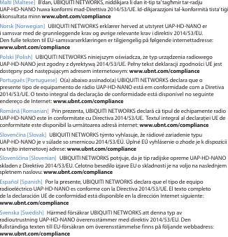 Malti [Maltese] B’dan, UBIQUITI NETWORKS, niddikjara li dan it-tip ta’ tagħmir tar-radju UAP-HD-NANO huwa konformi mad-Direttiva 2014/53/UE. Id-dikjarazzjoni tal-konformità tista’ tiġi kkonsultata minn www.ubnt.com/complianceNorsk [Norwegian] UBIQUITI NETWORKS erklærer herved at utstyret UAP-HD-NANO er i samsvar med de grunnleggende krav og øvrige relevante krav i direktiv 2014/53/EU. Den fulle teksten til EU-samsvarserklæringen er tilgjengelig på følgende internettadresse: www.ubnt.com/compliancePolski [Polish]  UBIQUITI NETWORKS niniejszym oświadcza, że typ urządzenia radiowego UAP-HD-NANO jest zgodny z dyrektywą 2014/53/UE. Pełny tekst deklaracji zgodności UE jest dostępny pod następującym adresem internetowym: www.ubnt.com/compliancePortuguês [Portuguese]  O(a) abaixo assinado(a) UBIQUITI NETWORKS declara que o presente tipo de equipamento de rádio UAP-HD-NANO está em conformidade com a Diretiva 2014/53/UE. O texto integral da declaração de conformidade está disponível no seguinte endereço de Internet: www.ubnt.com/complianceRomână [Romanian]  Prin prezenta, UBIQUITI NETWORKS declară că tipul de echipamente radio UAP-HD-NANO este în conformitate cu Directiva 2014/53/UE.  Textul integral al declarației UE de conformitate este disponibil la următoarea adresă internet: www.ubnt.com/complianceSlovenčina [Slovak] UBIQUITI NETWORKS týmto vyhlasuje, že rádiové zariadenie typu UAP-HD-NANO je v súlade so smernicou 2014/53/EÚ. Úplné EÚ vyhlásenie o zhode je k dispozícii na tejto internetovej adrese: www.ubnt.com/complianceSlovenščina [Slovenian] UBIQUITI NETWORKS potrjuje, da je tip radijske opreme UAP-HD-NANO skladen z Direktivo 2014/53/EU. Celotno besedilo izjave EU o skladnosti je na voljo na naslednjem spletnem naslovu: www.ubnt.com/complianceEspañol [Spanish]  Por la presente, UBIQUITI NETWORKS declara que el tipo de equipo radioeléctrico UAP-HD-NANO es conforme con la Directiva 2014/53/UE. El texto completo de la declaración UE de conformidad está disponible en la dirección Internet siguiente: www.ubnt.com/complianceSvenska [Swedish]  Härmed försäkrar UBIQUITI NETWORKS att denna typ av radioutrustning UAP-HD-NANO överensstämmer med direktiv 2014/53/EU. Den fullständiga texten till EU-försäkran om överensstämmelse finns på följande webbadress: www.ubnt.com/compliance