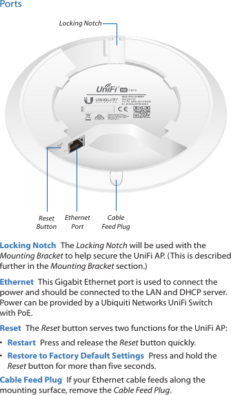 PortsEthernet Port Reset ButtonLocking NotchCable Feed PlugLocking Notch  The Locking Notch will be used with the Mounting Bracket to help secure the UniFi AP. (This is described further in the Mounting Bracket section.)Ethernet  This Gigabit Ethernet port is used to connect the power and should be connected to the LAN and DHCP server. Power can be provided by a Ubiquiti Networks UniFi Switch with PoE.Reset  The Reset button serves two functions for the UniFi AP:•  Restart  Press and release the Reset button quickly.•  Restore to Factory Default Settings  Press and hold the Reset button for more than five seconds.Cable Feed Plug  If your Ethernet cable feeds along the mounting surface, remove the Cable Feed Plug.