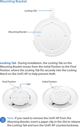 Mounting BracketMounting BracketLocking TabLocking Tab  During installation, the Locking Tab on the Mounting Bracket moves from the Initial Position to the Final Position, where the Locking Tab fits securely into the Locking Notch on the UniFi AP to help prevent theft.Final Position Slot Initial PositionNote: If you need to remove the UniFi AP from the Mounting Bracket, insert a paper clip in the Slot to release the Locking Tab and turn the UniFi AP counterclockwise.